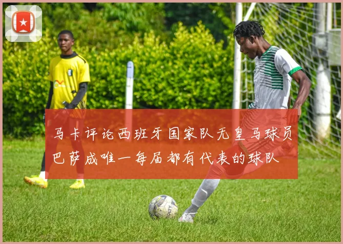 马卡评论西班牙国家队无皇马球员巴萨成唯一每届都有代表的球队