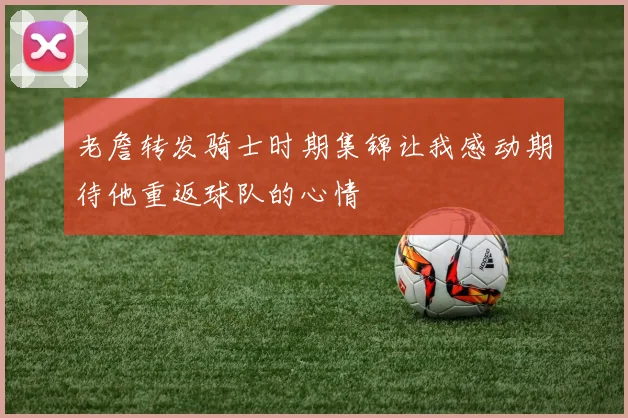 老詹转发骑士时期集锦让我感动期待他重返球队的心情