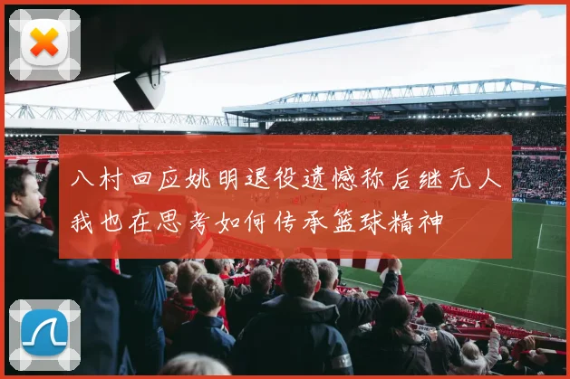 八村回应姚明退役遗憾称后继无人我也在思考如何传承篮球精神