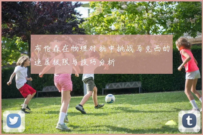 布伦森在物理对抗中挑战马克西的速度极限与技巧分析