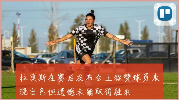 拉莫斯在赛后发布会上称赞球员表现出色但遗憾未能取得胜利