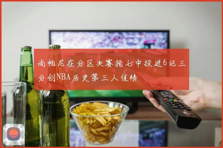 尚帕尼在分区决赛抢七中投进6记三分创NBA历史第三人佳绩