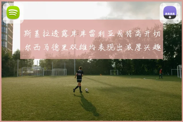 斯基拉透露库库雷利亚或将离开切尔西马德里双雄均表现出浓厚兴趣