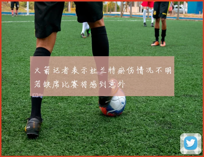 火箭记者表示杜兰特瘀伤情况不明若缺席比赛将感到意外