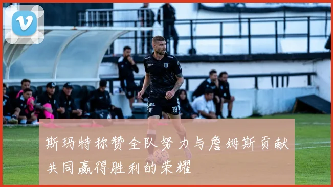 斯玛特称赞全队努力与詹姆斯贡献共同赢得胜利的荣耀