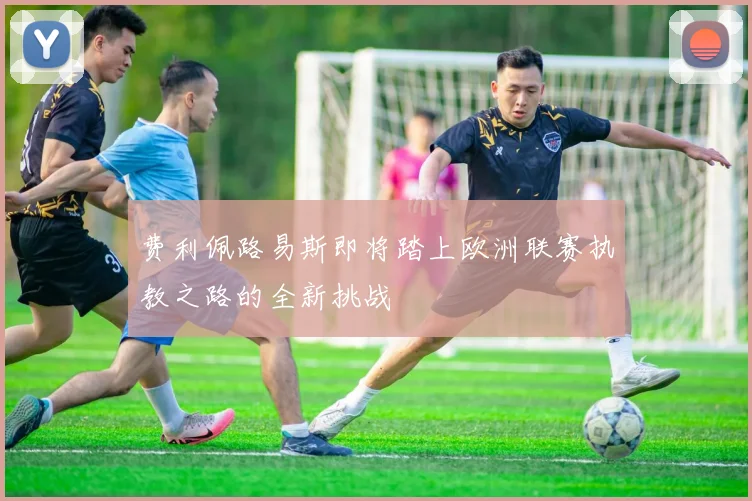 费利佩路易斯即将踏上欧洲联赛执教之路的全新挑战