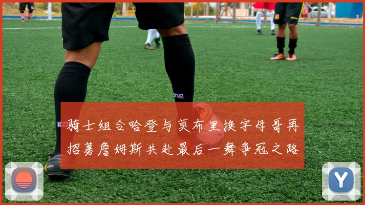 骑士组合哈登与莫布里换字母哥再招募詹姆斯共赴最后一舞争冠之路
