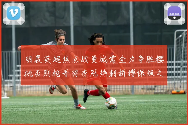 明晨英超焦点战曼城需全力争胜樱桃否则枪手将夺冠热刺拼搏保级之路
