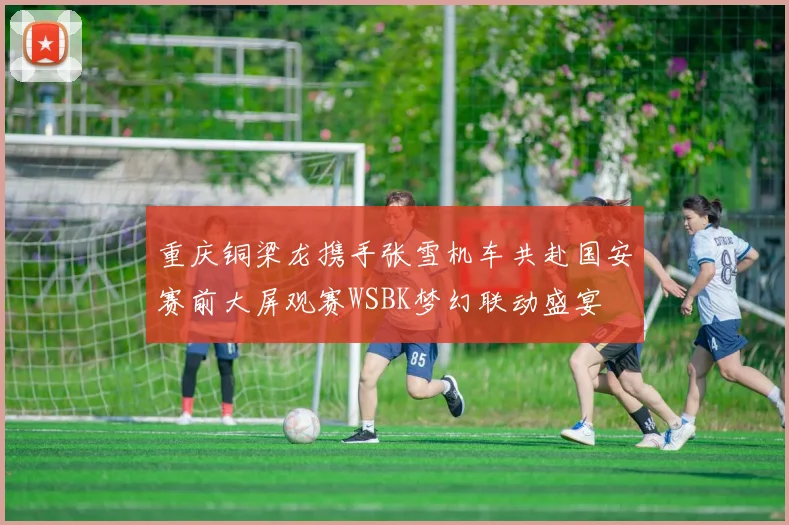 重庆铜梁龙携手张雪机车共赴国安赛前大屏观赛WSBK梦幻联动盛宴