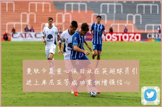 曼联今夏重心依旧放在英超球员引进上库尼亚等成功案例增强信心