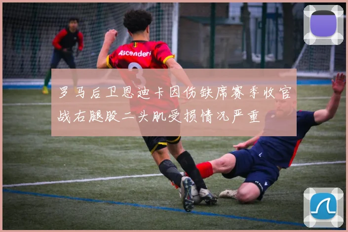 罗马后卫恩迪卡因伤缺席赛季收官战右腿股二头肌受损情况严重